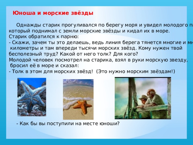    Юноша и морские звёзды    Однажды старик прогуливался по берегу моря и увидел молодого парня, который поднимал с земли морские звёзды и кидал их в море. Старик обратился к парню: - Скажи, зачем ты это делаешь, ведь линия берега тянется многие и многие  километры и там впереди тысячи морских звёзд. Кому нужен твой бесполезный труд? Какой от него толк? Для кого? Молодой человек посмотрел на старика, взял в руки морскую звезду,  бросил её в море и сказал: - Толк в этом для морских звёзд!  (Это нужно морским звёздам!)  - Как бы вы поступили на месте юноши? 