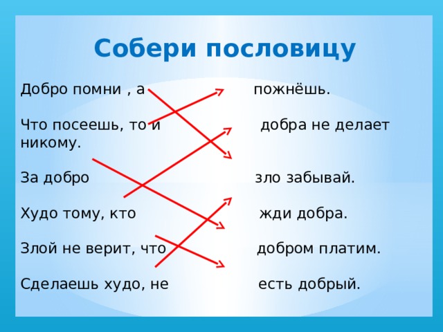 Собери пословицу Добро помни , а пожнёшь. Что посеешь, то и добра не делает никому. За добро зло забывай. Худо тому, кто жди добра. Злой не верит, что добром платим. Сделаешь худо, не есть добрый. 