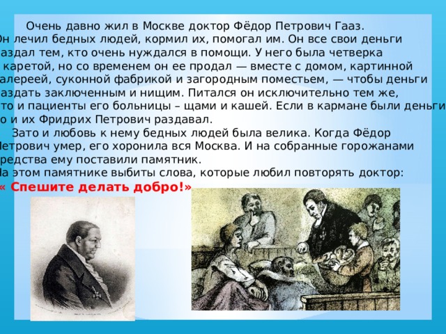  Очень давно жил в Москве доктор Фёдор Петрович Гааз. Он лечил бедных людей, кормил их, помогал им. Он все свои деньги раздал тем, кто очень нуждался в помощи. У него была четверка с каретой, но со временем он ее продал — вместе с домом, картинной галереей, суконной фабрикой и загородным поместьем, — чтобы деньги раздать заключенным и нищим. Питался он исключительно тем же, что и пациенты его больницы – щами и кашей. Если в кармане были деньги, то и их Фридрих Петрович раздавал.  Зато и любовь к нему бедных людей была велика. Когда Фёдор Петрович умер, его хоронила вся Москва. И на собранные горожанами средства ему поставили памятник. На этом памятнике выбиты слова, которые любил повторять доктор:  « Спешите делать добро!» 
