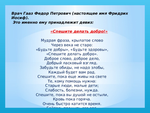 Врач Гааз Федор Петрович (настоящее имя Фридрих Иосиф).  Это именно ему принадлежит девиз:   «Спешите делать добро!» Мудрая фраза, крылатое слово   Через века не старо:   «Будьте добры», «Будьте здоровы»,   «Спешите делать добро».   Доброе слово, доброе дело,   Добрый ласковый взгляд.   Забудьте обиды, не надо злобы,   Каждый будет вам рад.   Спешите, пока еще живы на свете   Те, кому помощь нужна:   Старые люди, малые дети;   Слабость, болезни, нужда.   Спешите, пока вы душой не остыли,   Кровь пока горяча.   Очень быстро катится время.   Бойтесь прожить его зря.  