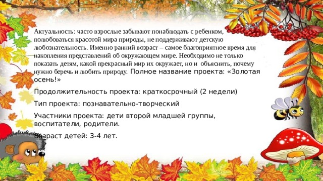Актуальность: часто взрослые забывают понаблюдать с ребенком, полюбоваться красотой мира природы, не поддерживают детскую любознательность. Именно ранний возраст – самое благоприятное время для накопления представлений об окружающем мире. Необходимо не только показать детям, какой прекрасный мир их окружает, но и  объяснить, почему нужно беречь и любить природу. Полное название проекта: «Золотая осень!» Продолжительность проекта: краткосрочный (2 недели) Тип проекта: познавательно-творческий Участники проекта: дети второй младшей группы, воспитатели, родители. Возраст детей: 3-4 лет. 