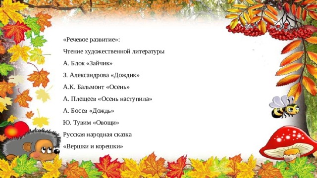 «Речевое развитие»: Чтение художественной литературы А. Блок «Зайчик» З. Александрова «Дождик» А.К. Бальмонт «Осень» А. Плещеев «Осень наступила» А. Босев «Дождь» Ю. Тувим «Овощи» Русская народная сказка «Вершки и корешки» 