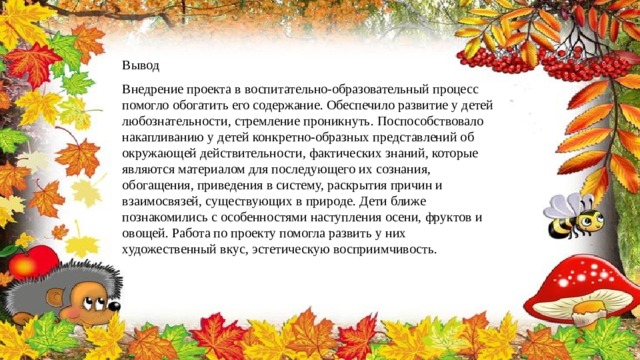 Вывод Внедрение проекта в воспитательно-образовательный процесс помогло обогатить его содержание. Обеспечило развитие у детей любознательности, стремление проникнуть. Поспособствовало накапливанию у детей конкретно-образных представлений об окружающей действительности, фактических знаний, которые являются материалом для последующего их сознания, обогащения, приведения в систему, раскрытия причин и взаимосвязей, существующих в природе. Дети ближе познакомились с особенностями наступления осени, фруктов и овощей. Работа по проекту помогла развить у них художественный вкус, эстетическую восприимчивость. 