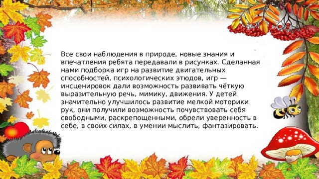Все свои наблюдения в природе, новые знания и впечатления ребята передавали в рисунках. Сделанная нами подборка игр на развитие двигательных способностей, психологических этюдов, игр — инсценировок дали возможность развивать чёткую выразительную речь, мимику, движения. У детей значительно улучшилось развитие мелкой моторики рук, они получили возможность почувствовать себя свободными, раскрепощенными, обрели уверенность в себе, в своих силах, в умении мыслить, фантазировать. 