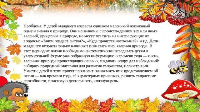 Проблема: У детей младшего возраста слишком маленький жизненный опыт и знания о природе. Они не знакомы с происхождением тех или иных явлений, процессов в природе, не могут ответить на интересующие их вопросы: «Зачем опадает листва?», «Куда прячутся насекомые?» и т.д. Дети младшего возраста только начинают познавать мир, явления природы. В этот период их жизни необходимо систематически передавать детям в увлекательной форме разнообразную информацию о времени года — осень, явлениях природы происходящих осенью, создавать опору для наблюдений: собирать природный материал для развития творчества, иллюстрации.  Участие детей в этом проекте позволит ознакомить их с представлением об осени — как времени года, её характерных признаках, развить творческие способности, поисковую деятельность, связную речь. 