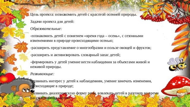 Цель проекта: познакомить детей с красотой осенней природы. Задачи проекта для детей: Образовательные: -познакомить детей с понятием «время года – осень», с сезонными изменениями в природе происходящими осенью; -расширить представление о многообразии и пользе овощей и фруктов; -расширять и активизировать словарный запас детей; -формировать у детей умение вести наблюдения за объектами живой и неживой природы. Развивающие: -развивать интерес у детей к наблюдениям, умение замечать изменения, происходящие в природе; -развивать диалогическую форму речи, вовлекать детей в разговор во время рассматривания картин; 