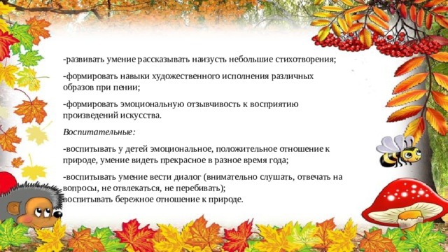 -развивать умение рассказывать наизусть небольшие стихотворения; -формировать навыки художественного исполнения различных образов при пении; -формировать эмоциональную отзывчивость к восприятию произведений искусства. Воспитательные: -воспитывать у детей эмоциональное, положительное отношение к природе, умение видеть прекрасное в разное время года; -воспитывать умение вести диалог (внимательно слушать, отвечать на вопросы, не отвлекаться, не перебивать); воспитывать бережное отношение к природе. 