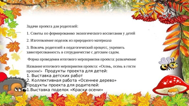 Задачи проекта для родителей: 1. Советы по формированию экологического воспитания у детей 2. Изготовление поделок из природного материала 3. Вовлечь родителей в педагогический процесс, укрепить заинтересованность в сотрудничестве с детским садом.   Форма проведения итогового мероприятия проекта: развлечение Название итогового мероприятия проекта: «Осень, осень в гости просим!»  Продукты проекта для детей: 1. Выставка детских работ 2. Коллективная работа «Осеннее дерево» Продукты проекта для родителей: 1.Выставка поделок «Краски осени» 