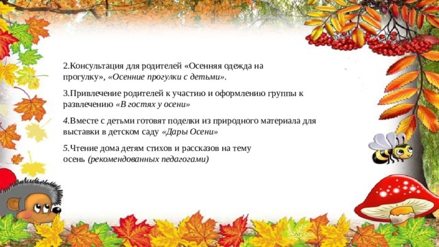 2.Консультация для родителей «Осенняя одежда на прогулку»,  «Осенние прогулки с детьми» . 3.Привлечение родителей к участию и оформлению группы к развлечению  «В гостях у осени» 4. Вместе с детьми готовят поделки из природного материала для выставки в детском саду  «Дары Осени» 5. Чтение дома детям стихов и рассказов на тему осень  (рекомендованных педагогами) 