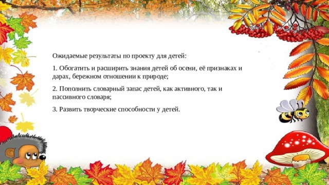 Ожидаемые результаты по проекту для детей: 1. Обогатить и расширить знания детей об осени, её признаках и дарах, бережном отношении к природе; 2. Пополнить словарный запас детей, как активного, так и пассивного словаря; 3. Развить творческие способности у детей. 