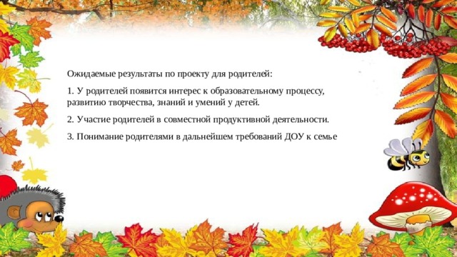 Ожидаемые результаты по проекту для родителей: 1. У родителей появится интерес к образовательному процессу, развитию творчества, знаний и умений у детей. 2. Участие родителей в совместной продуктивной деятельности. 3. Понимание родителями в дальнейшем требований ДОУ к семье 