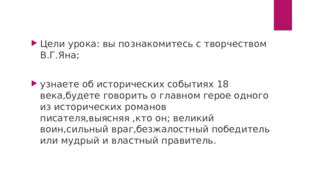 Цели урока: вы познакомитесь с творчеством В.Г.Яна; узнаете об исторических событиях 18 века,будете говорить о главном герое одного из исторических романов писателя,выясняя ,кто он; великий воин,сильный враг,безжалостный победитель или мудрый и властный правитель. 
