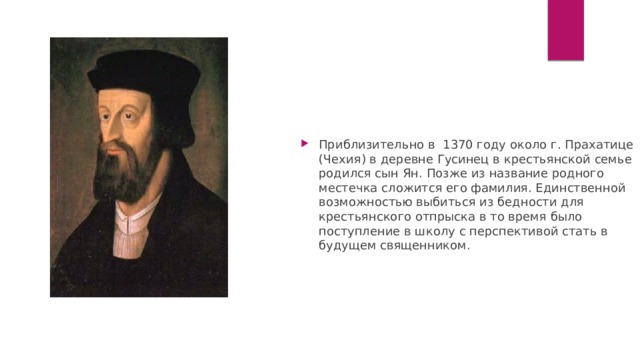 Приблизительно в  1370 году около г. Прахатице (Чехия) в деревне Гусинец в крестьянской семье родился сын Ян. Позже из название родного местечка сложится его фамилия. Единственной возможностью выбиться из бедности для крестьянского отпрыска в то время было поступление в школу с перспективой стать в будущем священником. 