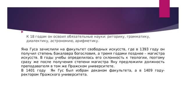 К 18 годам он освоил обязательные науки: риторику, грамматику, диалектику, астрономию, арифметику. Яна Гуса зачислили на факультет свободных искусств, где в 1393 году он получил степень бакалавра богословия, а тремя годами позднее – магистра искусств. В годы учебы определилась его склонность к теологии, поэтому сразу же после получения степени магистра Яну предложили должность преподавателя в том же Пражском университете . В 1401 году Ян Гус был избран деканом факультета, а в 1409 году- ректором Пражского университета. 