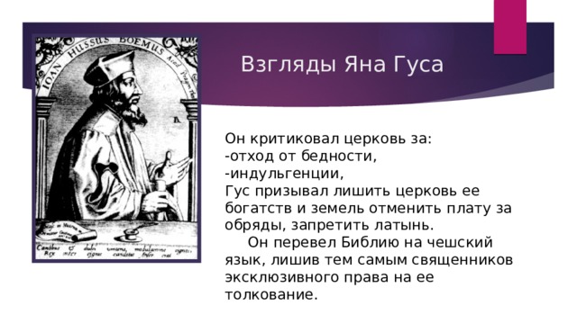 Взгляды Яна Гуса Он критиковал церковь за: -отход от бедности, -индульгенции, Гус призывал лишить церковь ее богатств и земель отменить плату за обряды, запретить латынь.  Он перевел Библию на чешский язык, лишив тем самым священников эксклюзивного права на ее толкование. 