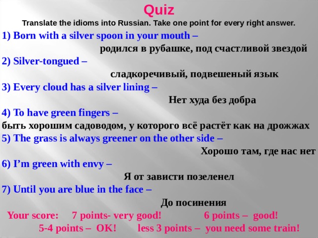 Quiz  Translate the idioms into Russian. Take one point for every right answer. 1) Born with a silver spoon in your mouth –    родился в рубашке, под счастливой звездой 2) Silver-tongued –     сладкоречивый, подвешеный язык 3) Every cloud has a silver lining –  Нет худа без добра 4) To have green fingers –  быть хорошим садоводом, у которого всё растёт как на дрожжах  5) The grass is always greener on the other side  –  Хорошо там, где нас нет 6)  I ’ m green with envy –   Я от зависти позеленел 7) Until you are blue in the face –   До  посинения   Your score :   7  points- very good!  6 points – good!   5-4 points – OK!  less 3 points – you need some train! 