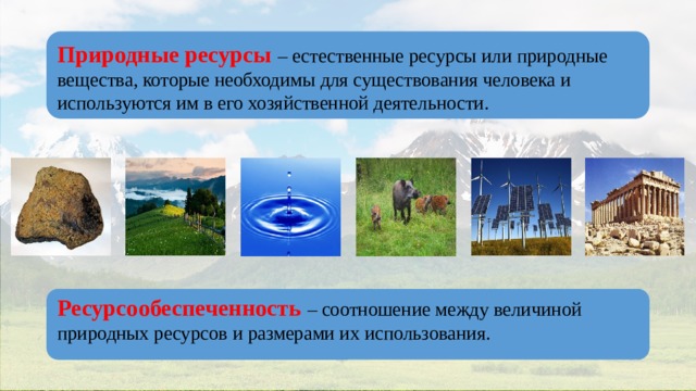 Природные ресурсы – естественные ресурсы или природные вещества, которые необходимы для существования человека и используются им в его хозяйственной деятельности. Ресурсообеспеченность – соотношение между величиной природных ресурсов и размерами их использования. 