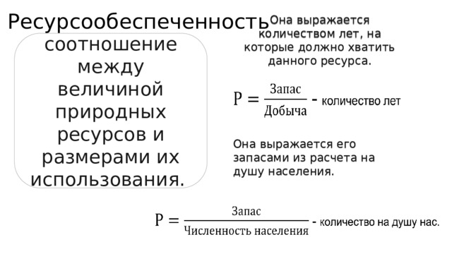 Ресурсообеспеченность Она выражается количеством лет, на которые должно хватить данного ресурса. соотношение между величиной природных ресурсов и размерами их использования. Она выражается его запасами из расчета на душу населения. 