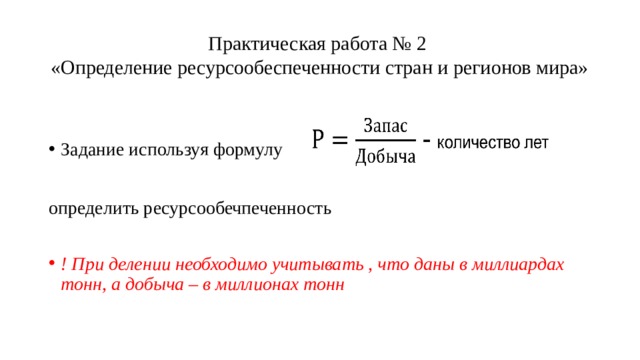 Практическая работа № 2  «Определение ресурсообеспеченности стран и регионов мира» Задание используя формулу определить ресурсообечпеченность ! При делении необходимо учитывать , что даны в миллиардах тонн, а добыча – в миллионах тонн 