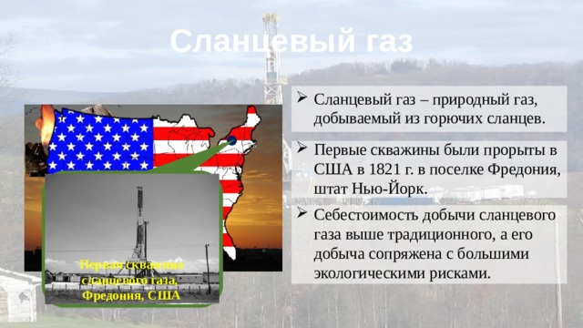 Сланцевый газ Сланцевый газ – природный газ, добываемый из горючих сланцев. Первые скважины были прорыты в США в 1821 г. в поселке Фредония, штат Нью-Йорк. Себестоимость добычи сланцевого газа выше традиционного, а его добыча сопряжена с большими экологическими рисками. Первая скважина сланцевого газа, Фредония, США 