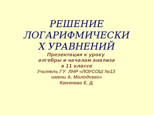 РЕШЕНИЕ ЛОГАРИФМИЧЕСКИХ УРАВНЕНИЙ  Презентация к уроку  алгебры и началам анализа  в 11 классе  Учитель ГУ ЛНР «ЛОУСОШ №13  имени А. Молодчего»  Каменева Е. Д.   