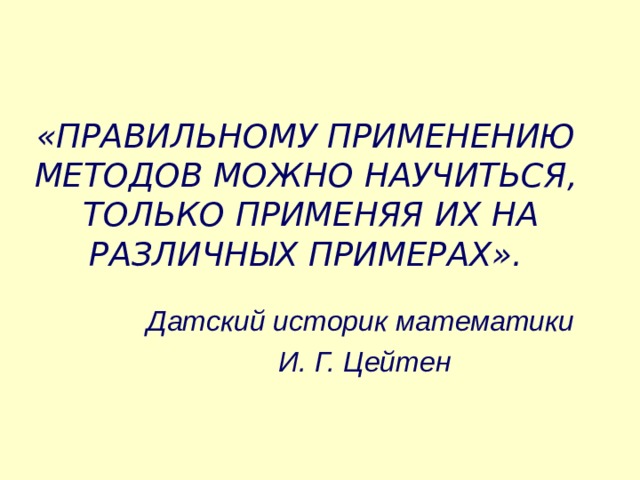 «ПРАВИЛЬНОМУ ПРИМЕНЕНИЮ МЕТОДОВ МОЖНО НАУЧИТЬСЯ,  ТОЛЬКО ПРИМЕНЯЯ ИХ НА РАЗЛИЧНЫХ ПРИМЕРАХ». Датский историк математики  И. Г. Цейтен 