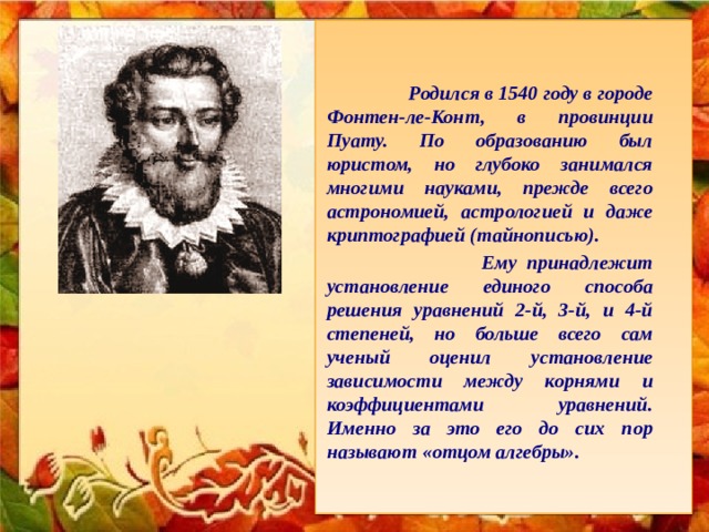      Родился в 1540 году в городе Фонтен-ле-Конт, в провинции Пуату. По образованию был юристом, но глубоко занимался многими науками, прежде всего астрономией, астрологией и даже криптографией (тайнописью).   Ему принадлежит установление единого способа решения уравнений 2-й, 3-й, и 4-й степеней, но больше всего сам ученый оценил установление зависимости между корнями и коэффициентами уравнений. Именно за это его до сих пор называют «отцом алгебры».     