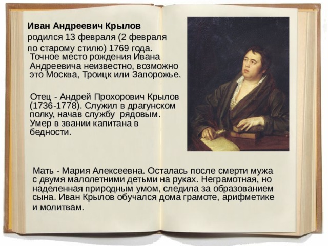  Иван Андреевич Крылов    родился 13 февраля (2 февраля  по старому стилю) 1769 года.  Точное место рождения Ивана Андреевича неизвестно, возможно это Москва, Троицк или Запорожье.  Отец - Андрей Прохорович Крылов (1736-1778). Служил в драгунском полку, начав службу рядовым. Умер в звании капитана в бедности.   Мать - Мария Алексеевна. Осталась после смерти мужа с двумя малолетними детьми на руках. Неграмотная, но наделенная природным умом, следила за образованием сына. Иван Крылов обучался дома грамоте, арифметике и молитвам.  