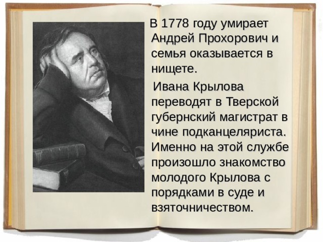  В 1778 году умирает Андрей Прохорович и семья оказывается в нищете.  Ивана Крылова переводят в Тверской губернский магистрат в чине подканцеляриста. Именно на этой службе произошло знакомство молодого Крылова с порядками в суде и взяточничеством. 