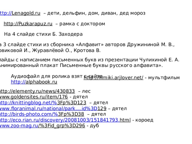 http:// Lenagold.ru – дети, дельфин, дом, диван, дед мороз http://Puzkarapuz.ru – рамка с доктором На 4 слайде стихи Б. Заходера На 3 слайде стихи из сборника «Алфавит» авторов Дружининой М. В., Новиковой И., Журавлёвой О., Кротова В. Слайды с написанием письменных букв из презентации Чулихиной Е. А. «Анимированный плакат Письменные буквы русского алфавита». Аудиофайл для ролика взят с сайта http:// alphabook.ru  http://filmiki.arjlover.net/  - мультфильм http://elementy.ru/news/430833 – лес www.goldensites.ru/item/176  - дятел http://knittingblog.net /% 3Fp%3D123 – дятел www . floranimal . ru / national / park .... id %3 D 129 – дятел http://birds-photo.com /% 3Fp%3D38 – дятел http :// eco . rian . ru / discovery /20081003/151841793. html  - короед www.zoo-mag.ru /%3Fid_grp%3D296  - дуб 