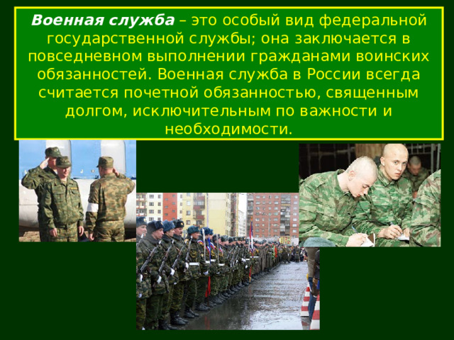 Военная служба – это особый вид федеральной государственной службы; она заключается в повседневном выполнении гражданами воинских обязанностей. Военная служба в России всегда считается почетной обязанностью, священным долгом, исключительным по важности и необходимости. 