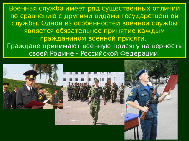 Военная служба имеет ряд существенных отличий по сравнению с другими видами государственной службы. Одной из особенностей военной службы является обязательное принятие каждым гражданином военной присяги. Граждане принимают военную присягу на верность своей Родине - Российской Федерации. 