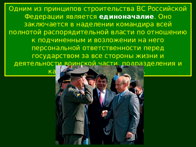 Одним из принципов строительства ВС Российской Федерации является единоначалие . Оно заключается в наделении командира всей полнотой распорядительной власти по отношению к подчиненным и возложении на него персональной ответственности перед государством за все стороны жизни и деятельности воинской части, подразделения и каждого военнослужащего. 