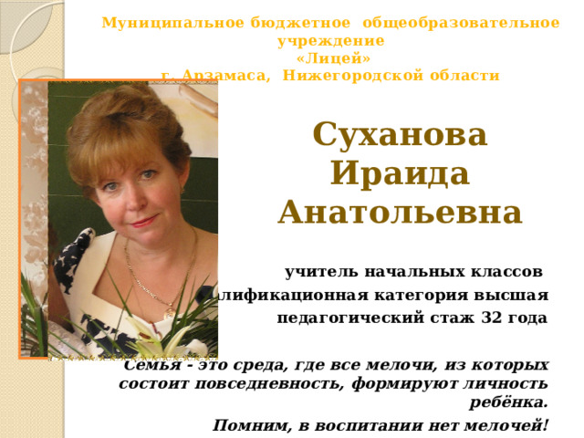  Муниципальное бюджетное общеобразовательное учреждение  «Лицей»  г. Арзамаса, Нижегородской области   Суханова Ираида Анатольевна  учитель начальных классов квалификационная категория высшая педагогический стаж 32 года  Семья - это среда, где все мелочи, из которых состоит повседневность, формируют личность ребёнка. Помним, в воспитании нет мелочей!  