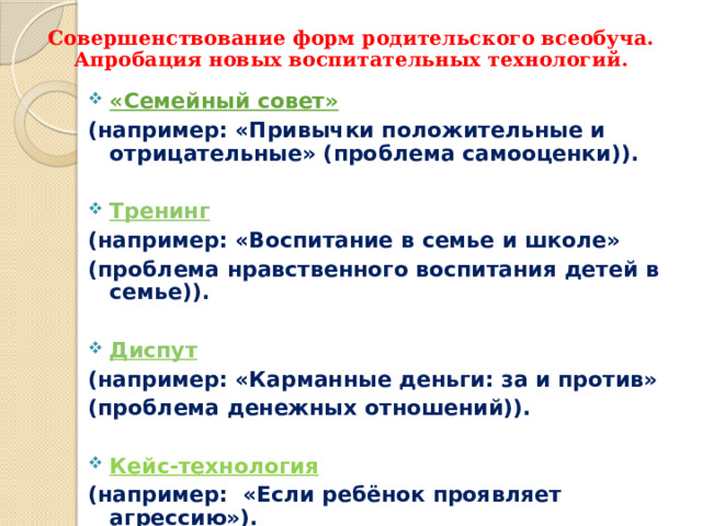 Совершенствование форм родительского всеобуча.  Апробация новых воспитательных технологий. «Семейный совет» (например: «Привычки положительные и отрицательные» (проблема самооценки)).  Тренинг (например: «Воспитание в семье и школе» (проблема нравственного воспитания детей в семье)).  Диспут (например: «Карманные деньги: за и против» (проблема денежных отношений)).  Кейс-технология (например: «Если ребёнок проявляет агрессию»).   