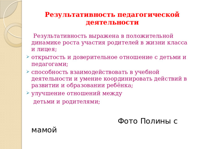 Результативность педагогической деятельности  Результативность выражена в положительной динамике роста участия родителей в жизни класса и лицея; открытость и доверительное отношение с детьми и педагогами; способность взаимодействовать в учебной деятельности и умение координировать действий в развитии и образовании ребёнка; улучшение отношений между  детьми и родителями;  Фото Полины с мамой 
