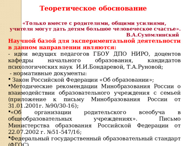 Теоретическое обоснование «Только вместе с родителями, общими усилиями,  учителя могут дать детям большое человеческое счастье». В.А.Сухомлинский Научной базой для экспериментальной деятельности в данном направлении являются: - идеи ведущих педагогов ГБОУ ДПО НИРО, доцентов кафедры начального образования, кандидатов психологических наук И.И.Бондаревой, Т.А.Руновой;  - нормативные документы:  Закон Российской Федерации «Об образовании»; Методические рекомендации Минобразования России о взаимодействии образовательного учреждения с семьей (приложение к письму Минобразования России от 31.01.2001г. №90/30-16); «Об организации родительского всеобуча в общеобразовательных учреждениях». Письмо Министерства образования Российской Федерации от 22.07.2002 г. №51-547/16; Федеральный государственный образовательный стандарт (ФГОС).  