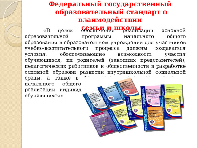 Федеральный государственный  образовательный стандарт о взаимодействии  семьи и школы  «В целях обеспечения реализации основной образовательной программы начального общего образования в образовательном учреждении для участников учебно-воспитательного процесса должны создаваться условия, обеспечивающие возможность участия обучающихся, их родителей (законных представителей), педагогических работников и общественности в разработке основной образови развитии внутришкольной социальной среды, а также в формировании ательной программы начального общего образования, проектировании и реализации индивидуальных образовательных маршрутов обучающихся».   