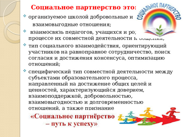 Социальное партнерство это: организуемое школой добровольные и  взаимовыгодные отношения;  взаимосвязь педагогов, учащихся и родителей в процессе их совместной деятельности и общения; тип социального взаимодействия, ориентирующий участников на равноправное сотрудничество, поиск согласия и достижения консенсуса, оптимизацию отношений; специфический тип совместной деятельности между субъектами образовательного процесса, направленный на достижение общих целей и ценностей, характеризующийся доверием, взаимоподдержкой, добровольностью, взаимовыгодностью и долговременностью отношений, а также признанием взаимной ответственности сторон за результат их сотрудничества и развития 