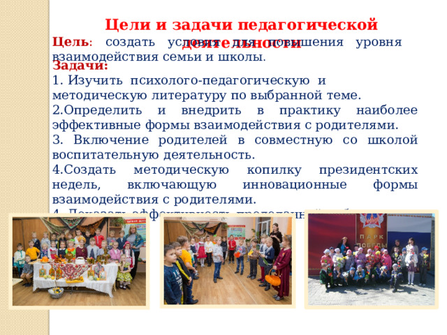 Цели и задачи педагогической деятельности Цель : создать условия для повышения уровня взаимодействия семьи и школы . Задачи: 1. Изучить психолого-педагогическую и методическую литературу по выбранной теме. 2.Определить и внедрить в практику наиболее эффективные формы взаимодействия с родителями. 3. Включение родителей в совместную со школой воспитательную деятельность. 4.Создать методическую копилку президентских недель, включающую инновационные формы взаимодействия с родителями. 4. Доказать эффективность проделанной работы.  