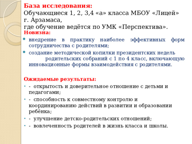 База исследования:  Обучающиеся 1, 2, 3,4 «а» класса МБОУ «Лицей» г. Арзамаса,  где обучение ведётся по УМК «Перспектива».   Новизна: внедрение в практику наиболее эффективных форм сотрудничества с родителями; создание методической копилки президентских недель родительских собраний с 1 по 4 класс, включающую инновационные формы взаимодействия с родителями.  Ожидаемые результаты: - открытость и доверительное отношение с детьми и педагогами; - способность к совместному контролю и координированию действий в развитии и образовании ребёнка; - улучшение детско-родительских отношений; - вовлеченность родителей в жизнь класса и школы. 