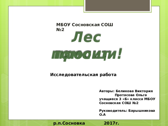 МБОУ Сосновская СОШ №2  Лес просит помощи! Исследовательская работа Авторы: Беликова Виктория  Протасова Ольга учащиеся 3 «Б» класса МБОУ Сосновская СОШ №2  Руководитель: Барышникова О.А  р.п.Сосновка 2017г. 