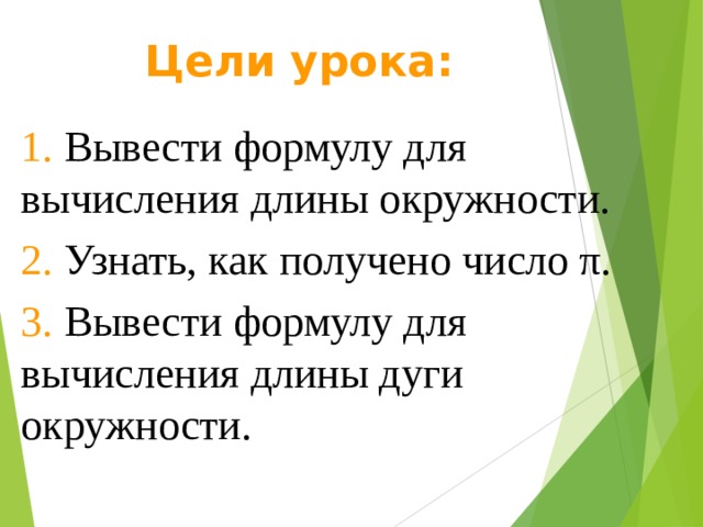 Цели урока: 1. Вывести формулу для вычисления длины окружности. 2. Узнать, как получено число π. 3. Вывести формулу для вычисления длины дуги окружности. 