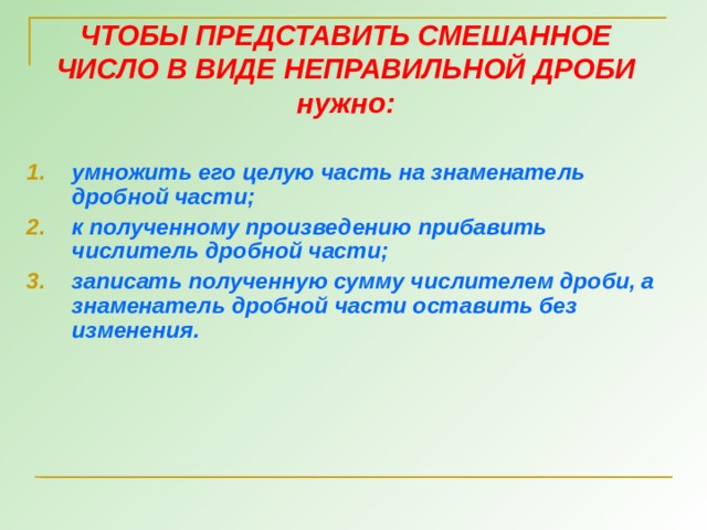 ЧТОБЫ ПРЕДСТАВИТЬ СМЕШАННОЕ ЧИСЛО В ВИДЕ НЕПРАВИЛЬНОЙ ДРОБИ нужно: умножить его целую часть на знаменатель дробной части; к полученному произведению прибавить числитель дробной части; записать полученную сумму числителем дроби, а знаменатель дробной части оставить без изменения. 8 8 