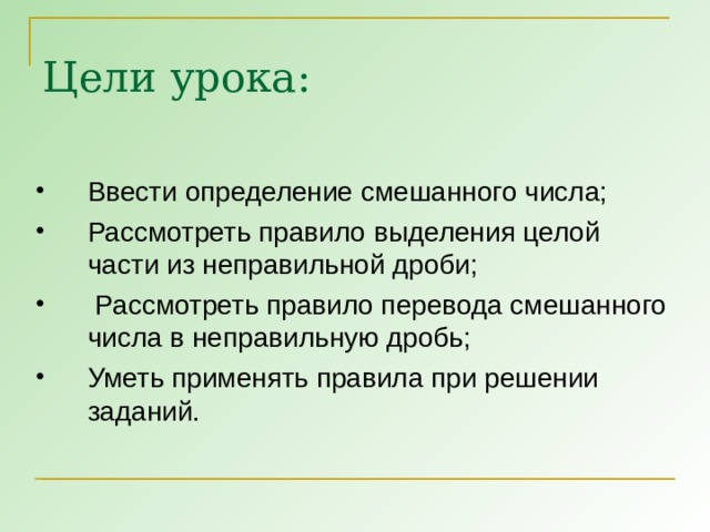 Цели урока: Ввести определение смешанного числа; Рассмотреть правило выделения целой части из неправильной дроби;  Рассмотреть правило перевода смешанного числа в неправильную дробь; Уметь применять правила при решении заданий.  