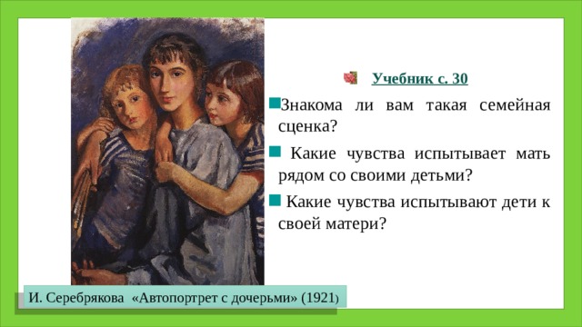  Учебник с. 30 Знакома ли вам такая семейная сценка?  Какие чувства испытывает мать рядом со своими детьми?  Какие чувства испытывают дети к своей матери? И. Серебрякова «Автопортрет с дочерьми» (1921 ) 