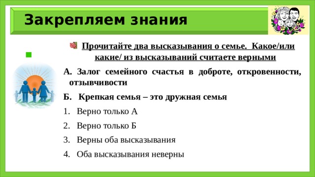 Закрепляем знания  Прочитайте два высказывания о семье. Какое/или какие/ из высказываний считаете верными А. Залог семейного счастья в доброте, откровенности, отзывчивости Б. Крепкая семья – это дружная семья Верно только А Верно только Б Верны оба высказывания Оба высказывания неверны 