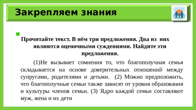 Закрепляем знания  Прочитайте текст. В нём три предложения. Два из них являются оценочными суждениями. Найдите эти предложения.  (1)Не вызывает сомнения то, что благополучная семья складывается на основе доверительных отношений между супругами, родителями и детьми. (2) Можно предположить, что благополучные семьи также зависят от уровня образования и культуры членов семьи. (3) Ядро каждой семьи составляют муж, жена и их дети 