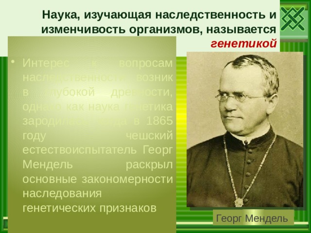 Наука, изучающая наследственность и изменчивость организмов, называется генетикой Интерес к вопросам наследственности возник в глубокой древности, однако как наука генетика зародилась, когда в 1865 году чешский естествоиспытатель Георг Мендель раскрыл основные закономерности наследования генетических признаков Георг Мендель 