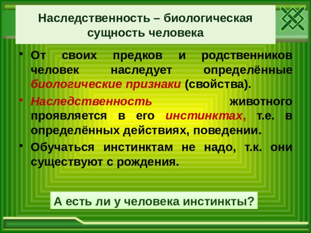 Наследственность – биологическая сущность человека От своих предков и родственников человек наследует определённые биологические признаки  (свойства). Наследственность животного проявляется в его инстинктах , т.е. в определённых действиях, поведении. Обучаться инстинктам не надо, т.к. они существуют с рождения. А есть ли у человека инстинкты? 